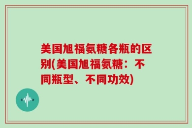 美国旭福氨糖各瓶的区别(美国旭福氨糖：不同瓶型、不同功效)