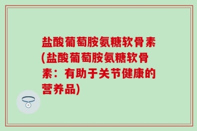 盐酸葡萄胺氨糖软骨素(盐酸葡萄胺氨糖软骨素：有助于关节健康的营养品)