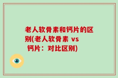 老人软骨素和钙片的区别(老人软骨素 vs 钙片：对比区别)