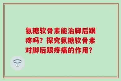 氨糖软骨素能治脚后跟疼吗？探究氨糖软骨素对脚后跟疼痛的作用？