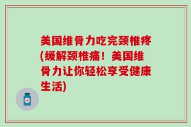 美国维骨力吃完颈椎疼(缓解颈椎痛！美国维骨力让你轻松享受健康生活)