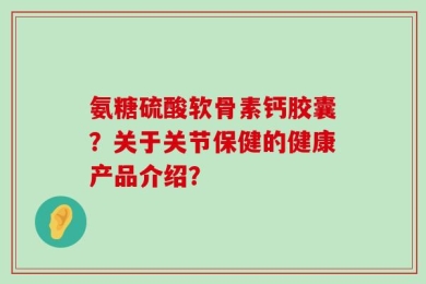 氨糖硫酸软骨素钙胶囊？关于关节保健的健康产品介绍？