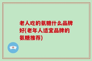 老人吃的氨糖什么品牌好(老年人适宜品牌的氨糖推荐)
