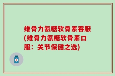维骨力氨糖软骨素吞服(维骨力氨糖软骨素口服：关节保健之选)