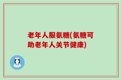 老年人服氨糖(氨糖可助老年人关节健康)