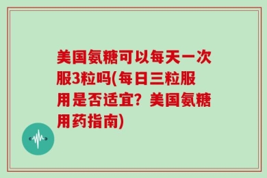 美国氨糖可以每天一次服3粒吗(每日三粒服用是否适宜？美国氨糖用药指南)