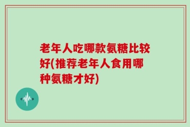 老年人吃哪款氨糖比较好(推荐老年人食用哪种氨糖才好)