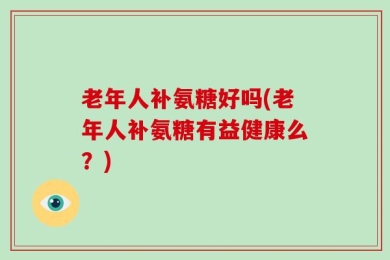 老年人补氨糖好吗(老年人补氨糖有益健康么？)