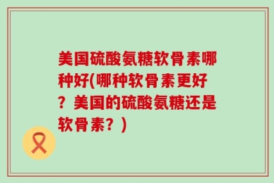 美国硫酸氨糖软骨素哪种好(哪种软骨素更好？美国的硫酸氨糖还是软骨素？)