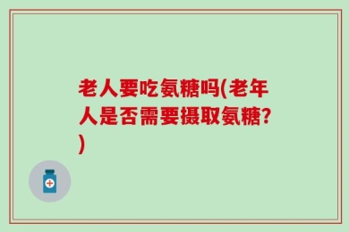 老人要吃氨糖吗(老年人是否需要摄取氨糖？)