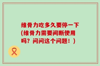 维骨力吃多久要停一下(维骨力需要间断使用吗？问问这个问题！)