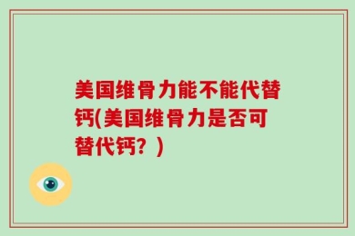 美国维骨力能不能代替钙(美国维骨力是否可替代钙？)