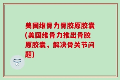 美国维骨力骨胶原胶囊(美国维骨力推出骨胶原胶囊，解决骨关节问题)