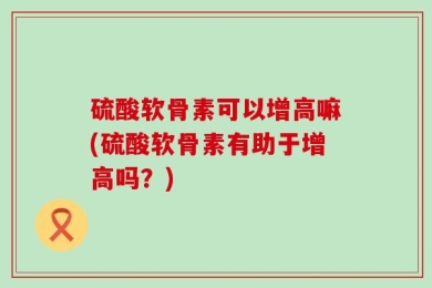 硫酸软骨素可以增高嘛(硫酸软骨素有助于增高吗？)