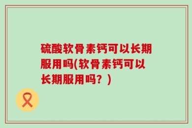硫酸软骨素钙可以长期服用吗(软骨素钙可以长期服用吗？)