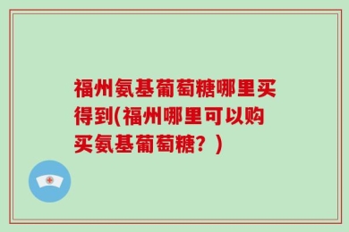 福州氨基葡萄糖哪里买得到(福州哪里可以购买氨基葡萄糖？)