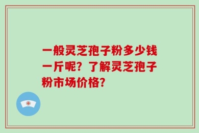 一般灵芝孢子粉多少钱一斤呢？了解灵芝孢子粉市场价格？
