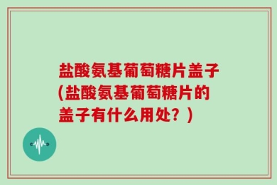 盐酸氨基葡萄糖片盖子(盐酸氨基葡萄糖片的盖子有什么用处？)