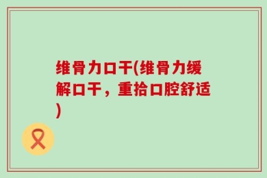 维骨力口干(维骨力缓解口干，重拾口腔舒适)