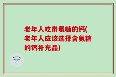 老年人吃带氨糖的钙(老年人应该选择含氨糖的钙补充品)