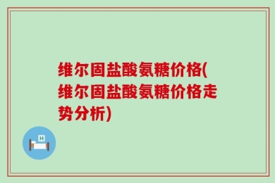 维尔固盐酸氨糖价格(维尔固盐酸氨糖价格走势分析)
