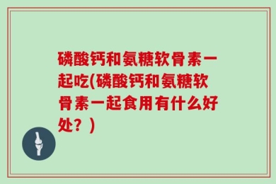 磷酸钙和氨糖软骨素一起吃(磷酸钙和氨糖软骨素一起食用有什么好处？)