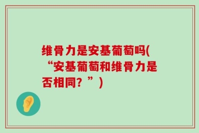 维骨力是安基葡萄吗(“安基葡萄和维骨力是否相同？”)
