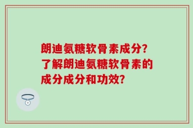 朗迪氨糖软骨素成分？了解朗迪氨糖软骨素的成分成分和功效？