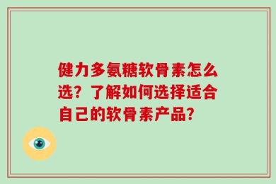 健力多氨糖软骨素怎么选？了解如何选择适合自己的软骨素产品？