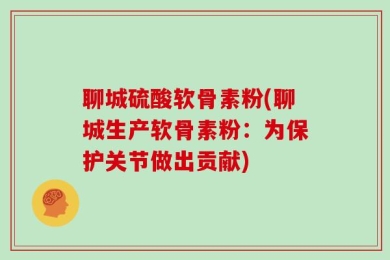 聊城硫酸软骨素粉(聊城生产软骨素粉：为保护关节做出贡献)