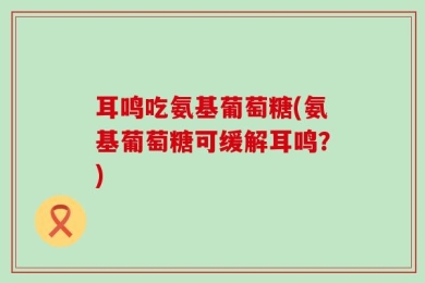 耳鸣吃氨基葡萄糖(氨基葡萄糖可缓解耳鸣？)