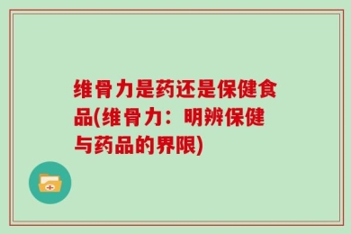 维骨力是药还是保健食品(维骨力：明辨保健与药品的界限)
