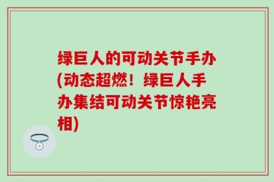 绿巨人的可动关节手办(动态超燃！绿巨人手办集结可动关节惊艳亮相)