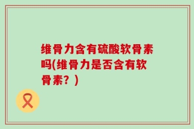 维骨力含有硫酸软骨素吗(维骨力是否含有软骨素？)