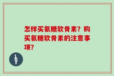 怎样买氨糖软骨素？购买氨糖软骨素的注意事项？