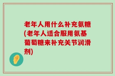 老年人用什么补充氨糖(老年人适合服用氨基葡萄糖来补充关节润滑剂)