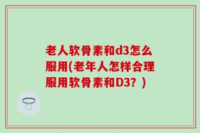 老人软骨素和d3怎么服用(老年人怎样合理服用软骨素和D3？)