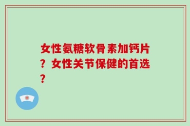 女性氨糖软骨素加钙片？女性关节保健的首选？