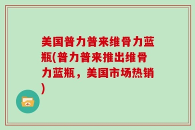 美国普力普来维骨力蓝瓶(普力普来推出维骨力蓝瓶，美国市场热销)