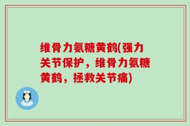 维骨力氨糖黄鹤(强力关节保护，维骨力氨糖黄鹤，拯救关节痛)