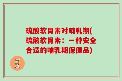 硫酸软骨素对哺乳期(硫酸软骨素：一种安全合适的哺乳期保健品)