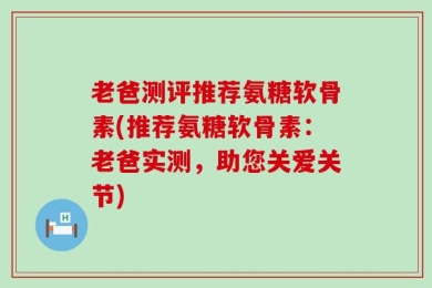 老爸测评推荐氨糖软骨素(推荐氨糖软骨素：老爸实测，助您关爱关节)