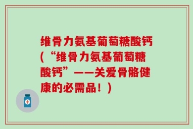 维骨力氨基葡萄糖酸钙(“维骨力氨基葡萄糖酸钙”——关爱骨骼健康的必需品！)