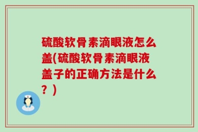 硫酸软骨素滴眼液怎么盖(硫酸软骨素滴眼液盖子的正确方法是什么？)