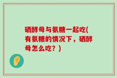 硒酵母与氨糖一起吃(有氨糖的情况下，硒酵母怎么吃？)