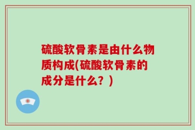 硫酸软骨素是由什么物质构成(硫酸软骨素的成分是什么？)