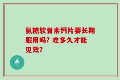 氨糖软骨素钙片要长期服用吗? 吃多久才能见效？