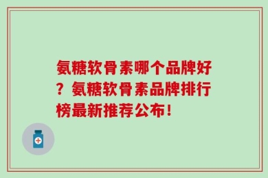 氨糖软骨素哪个品牌好？氨糖软骨素品牌排行榜最新推荐公布！