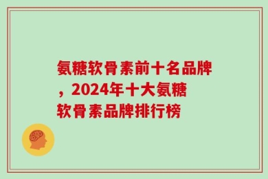 氨糖软骨素前十名品牌，2024年十大氨糖软骨素品牌排行榜