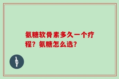 氨糖软骨素多久一个疗程？氨糖怎么选？